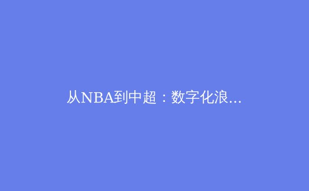 从NBA到中超：数字化浪潮如何重塑现代体育产业生态