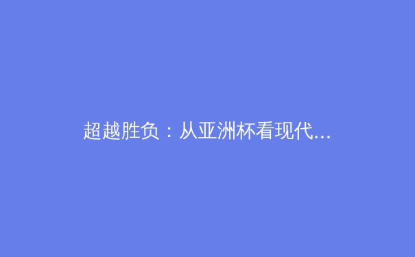 超越胜负：从亚洲杯看现代体育精神与竞技哲学的深层演变 - 2