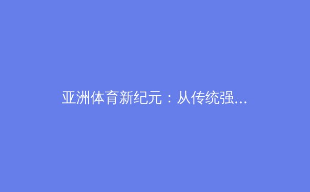 亚洲体育新纪元：从传统强项到全球竞争的全面崛起 - 4