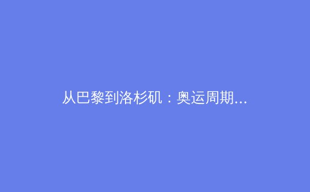 从巴黎到洛杉矶：奥运周期下的中国体育战略转型与挑战