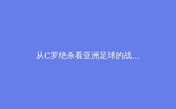 从C罗绝杀看亚洲足球的战术革命：数据化训练如何重塑竞技格局 - 2