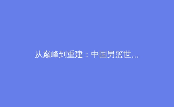 从巅峰到重建：中国男篮世界杯惨败背后的体系性反思与职业化路径探析