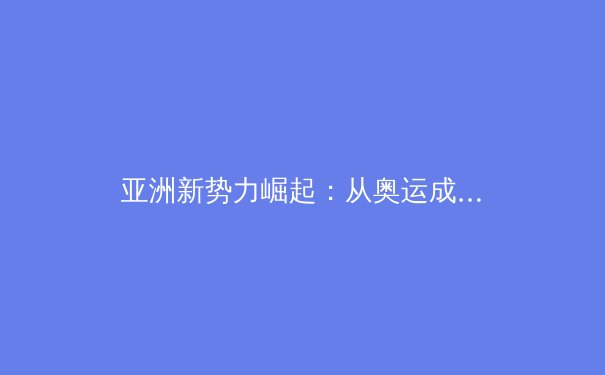亚洲新势力崛起：从奥运成绩解码区域体育发展新格局