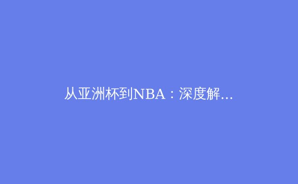 从亚洲杯到NBA：深度解析当代体育竞技的战术演进与人文价值 - 4