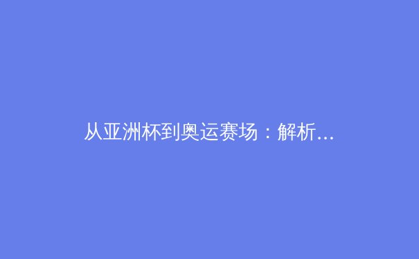 从亚洲杯到奥运赛场：解析新时代中国体育的竞技突破与全民健康战略