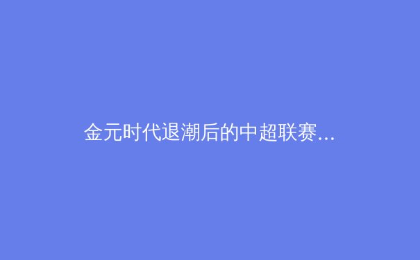 金元时代退潮后的中超联赛：商业逻辑重构与竞技本质回归的双重挑战 - 3