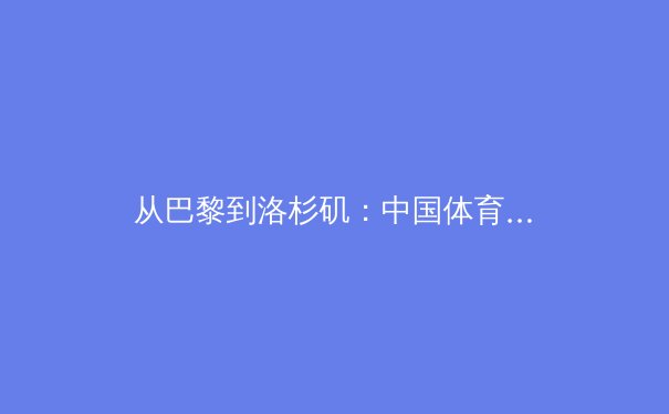 从巴黎到洛杉矶：中国体育军团在新奥运周期下的机遇、挑战与深层变革 - 4