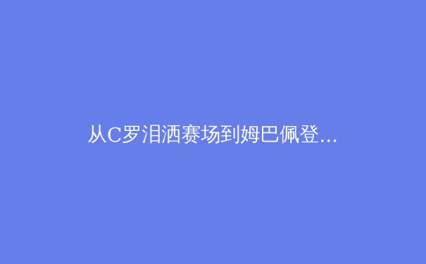 从C罗泪洒赛场到姆巴佩登顶：现代足球巨星迭代背后的体育科学革命